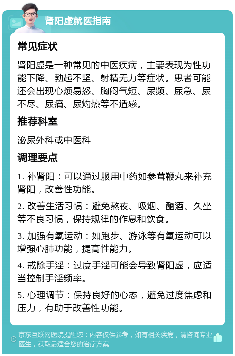 肾阳虚就医指南 常见症状 肾阳虚是一种常见的中医疾病，主要表现为性功能下降、勃起不坚、射精无力等症状。患者可能还会出现心烦易怒、胸闷气短、尿频、尿急、尿不尽、尿痛、尿灼热等不适感。 推荐科室 泌尿外科或中医科 调理要点 1. 补肾阳：可以通过服用中药如参茸鞭丸来补充肾阳，改善性功能。 2. 改善生活习惯：避免熬夜、吸烟、酗酒、久坐等不良习惯，保持规律的作息和饮食。 3. 加强有氧运动：如跑步、游泳等有氧运动可以增强心肺功能，提高性能力。 4. 戒除手淫：过度手淫可能会导致肾阳虚，应适当控制手淫频率。 5. 心理调节：保持良好的心态，避免过度焦虑和压力，有助于改善性功能。