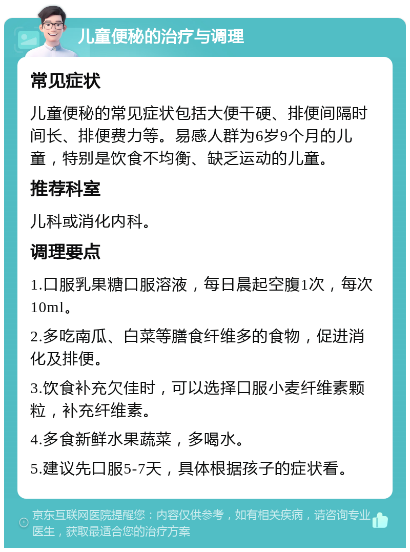 儿童便秘的治疗与调理 常见症状 儿童便秘的常见症状包括大便干硬、排便间隔时间长、排便费力等。易感人群为6岁9个月的儿童，特别是饮食不均衡、缺乏运动的儿童。 推荐科室 儿科或消化内科。 调理要点 1.口服乳果糖口服溶液，每日晨起空腹1次，每次10ml。 2.多吃南瓜、白菜等膳食纤维多的食物，促进消化及排便。 3.饮食补充欠佳时，可以选择口服小麦纤维素颗粒，补充纤维素。 4.多食新鲜水果蔬菜，多喝水。 5.建议先口服5-7天，具体根据孩子的症状看。