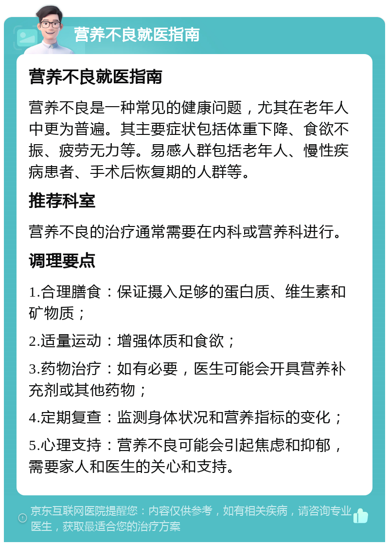 营养不良就医指南 营养不良就医指南 营养不良是一种常见的健康问题，尤其在老年人中更为普遍。其主要症状包括体重下降、食欲不振、疲劳无力等。易感人群包括老年人、慢性疾病患者、手术后恢复期的人群等。 推荐科室 营养不良的治疗通常需要在内科或营养科进行。 调理要点 1.合理膳食：保证摄入足够的蛋白质、维生素和矿物质； 2.适量运动：增强体质和食欲； 3.药物治疗：如有必要，医生可能会开具营养补充剂或其他药物； 4.定期复查：监测身体状况和营养指标的变化； 5.心理支持：营养不良可能会引起焦虑和抑郁，需要家人和医生的关心和支持。