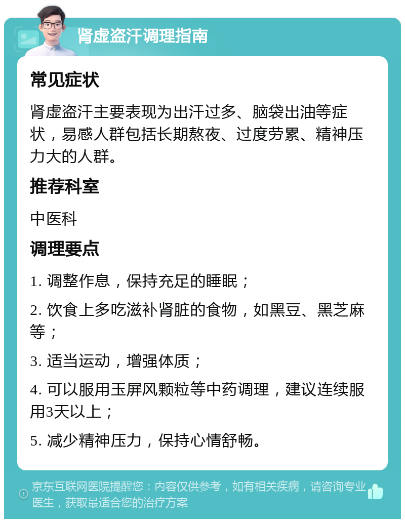 肾虚盗汗调理指南 常见症状 肾虚盗汗主要表现为出汗过多、脑袋出油等症状，易感人群包括长期熬夜、过度劳累、精神压力大的人群。 推荐科室 中医科 调理要点 1. 调整作息，保持充足的睡眠； 2. 饮食上多吃滋补肾脏的食物，如黑豆、黑芝麻等； 3. 适当运动，增强体质； 4. 可以服用玉屏风颗粒等中药调理，建议连续服用3天以上； 5. 减少精神压力，保持心情舒畅。