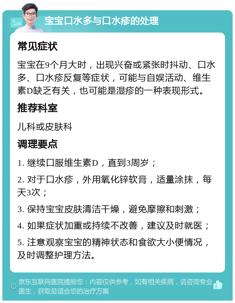 宝宝口水多与口水疹的处理 常见症状 宝宝在9个月大时，出现兴奋或紧张时抖动、口水多、口水疹反复等症状，可能与自娱活动、维生素D缺乏有关，也可能是湿疹的一种表现形式。 推荐科室 儿科或皮肤科 调理要点 1. 继续口服维生素D，直到3周岁； 2. 对于口水疹，外用氧化锌软膏，适量涂抹，每天3次； 3. 保持宝宝皮肤清洁干燥，避免摩擦和刺激； 4. 如果症状加重或持续不改善，建议及时就医； 5. 注意观察宝宝的精神状态和食欲大小便情况，及时调整护理方法。