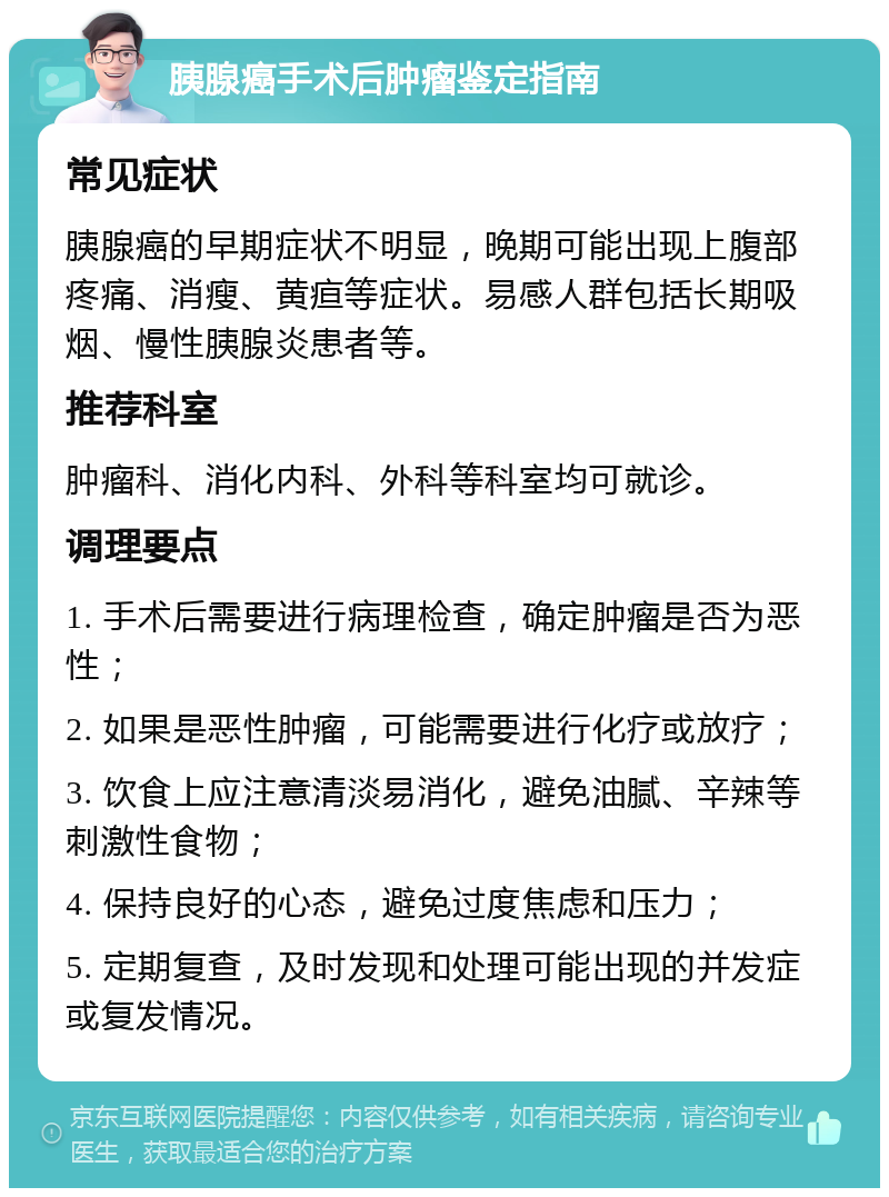 胰腺癌手术后肿瘤鉴定指南 常见症状 胰腺癌的早期症状不明显，晚期可能出现上腹部疼痛、消瘦、黄疸等症状。易感人群包括长期吸烟、慢性胰腺炎患者等。 推荐科室 肿瘤科、消化内科、外科等科室均可就诊。 调理要点 1. 手术后需要进行病理检查，确定肿瘤是否为恶性； 2. 如果是恶性肿瘤，可能需要进行化疗或放疗； 3. 饮食上应注意清淡易消化，避免油腻、辛辣等刺激性食物； 4. 保持良好的心态，避免过度焦虑和压力； 5. 定期复查，及时发现和处理可能出现的并发症或复发情况。