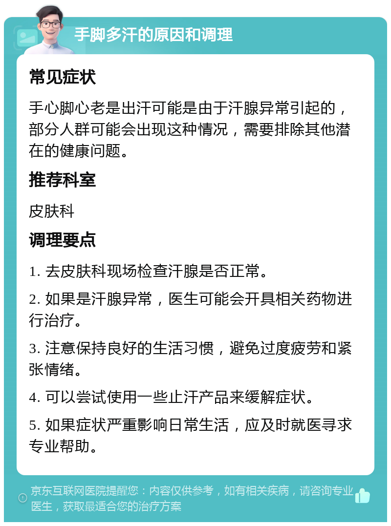 手脚多汗的原因和调理 常见症状 手心脚心老是出汗可能是由于汗腺异常引起的，部分人群可能会出现这种情况，需要排除其他潜在的健康问题。 推荐科室 皮肤科 调理要点 1. 去皮肤科现场检查汗腺是否正常。 2. 如果是汗腺异常，医生可能会开具相关药物进行治疗。 3. 注意保持良好的生活习惯，避免过度疲劳和紧张情绪。 4. 可以尝试使用一些止汗产品来缓解症状。 5. 如果症状严重影响日常生活，应及时就医寻求专业帮助。