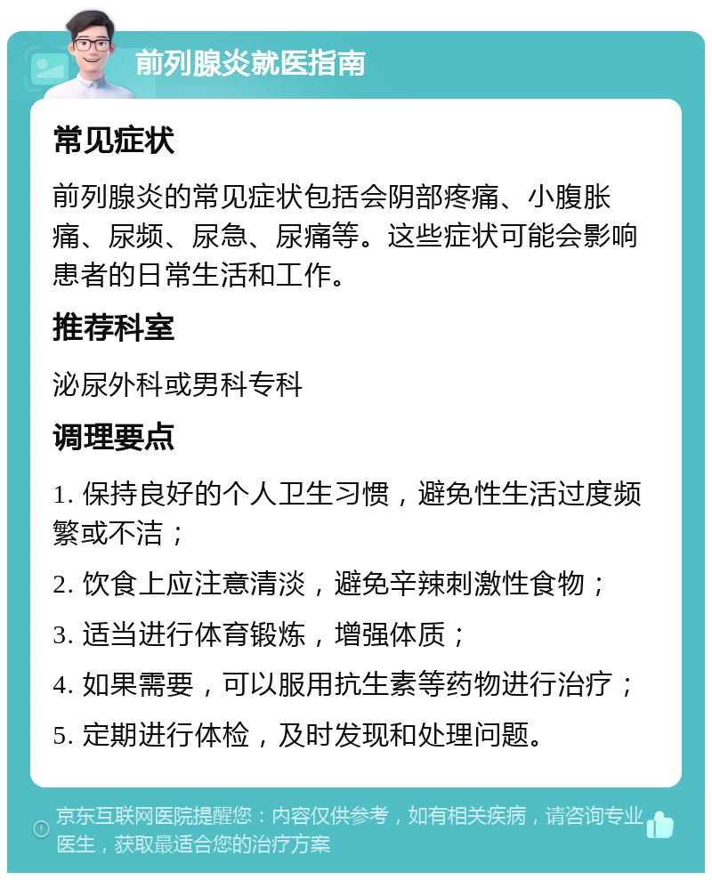 前列腺炎就医指南 常见症状 前列腺炎的常见症状包括会阴部疼痛、小腹胀痛、尿频、尿急、尿痛等。这些症状可能会影响患者的日常生活和工作。 推荐科室 泌尿外科或男科专科 调理要点 1. 保持良好的个人卫生习惯，避免性生活过度频繁或不洁； 2. 饮食上应注意清淡，避免辛辣刺激性食物； 3. 适当进行体育锻炼，增强体质； 4. 如果需要，可以服用抗生素等药物进行治疗； 5. 定期进行体检，及时发现和处理问题。