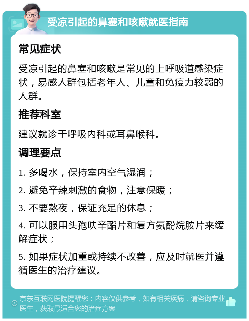 受凉引起的鼻塞和咳嗽就医指南 常见症状 受凉引起的鼻塞和咳嗽是常见的上呼吸道感染症状，易感人群包括老年人、儿童和免疫力较弱的人群。 推荐科室 建议就诊于呼吸内科或耳鼻喉科。 调理要点 1. 多喝水，保持室内空气湿润； 2. 避免辛辣刺激的食物，注意保暖； 3. 不要熬夜，保证充足的休息； 4. 可以服用头孢呋辛酯片和复方氨酚烷胺片来缓解症状； 5. 如果症状加重或持续不改善，应及时就医并遵循医生的治疗建议。