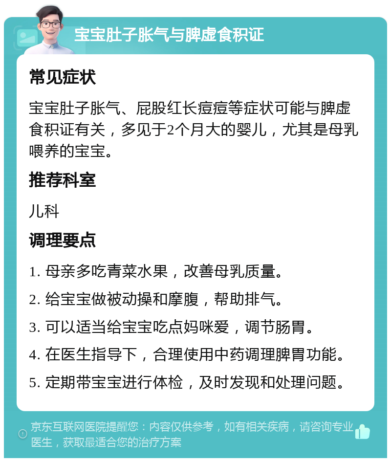 宝宝肚子胀气与脾虚食积证 常见症状 宝宝肚子胀气、屁股红长痘痘等症状可能与脾虚食积证有关，多见于2个月大的婴儿，尤其是母乳喂养的宝宝。 推荐科室 儿科 调理要点 1. 母亲多吃青菜水果，改善母乳质量。 2. 给宝宝做被动操和摩腹，帮助排气。 3. 可以适当给宝宝吃点妈咪爱，调节肠胃。 4. 在医生指导下，合理使用中药调理脾胃功能。 5. 定期带宝宝进行体检，及时发现和处理问题。