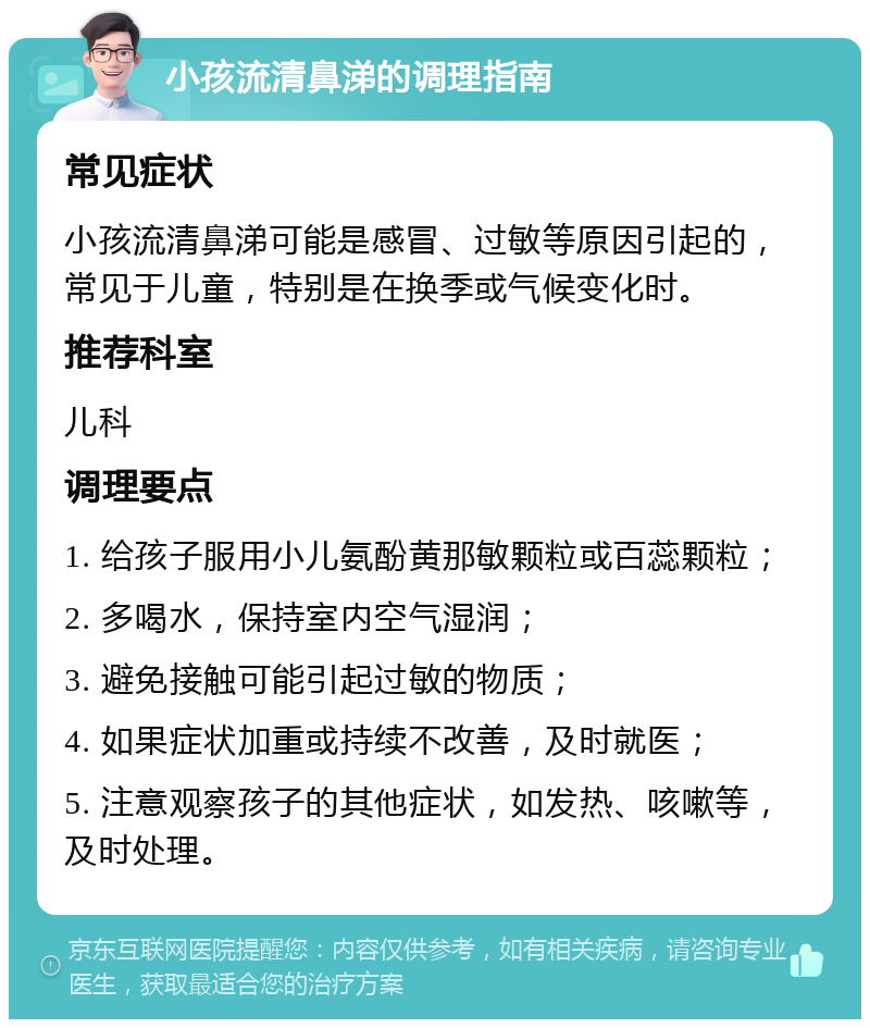 小孩流清鼻涕的调理指南 常见症状 小孩流清鼻涕可能是感冒、过敏等原因引起的，常见于儿童，特别是在换季或气候变化时。 推荐科室 儿科 调理要点 1. 给孩子服用小儿氨酚黄那敏颗粒或百蕊颗粒； 2. 多喝水，保持室内空气湿润； 3. 避免接触可能引起过敏的物质； 4. 如果症状加重或持续不改善，及时就医； 5. 注意观察孩子的其他症状，如发热、咳嗽等，及时处理。