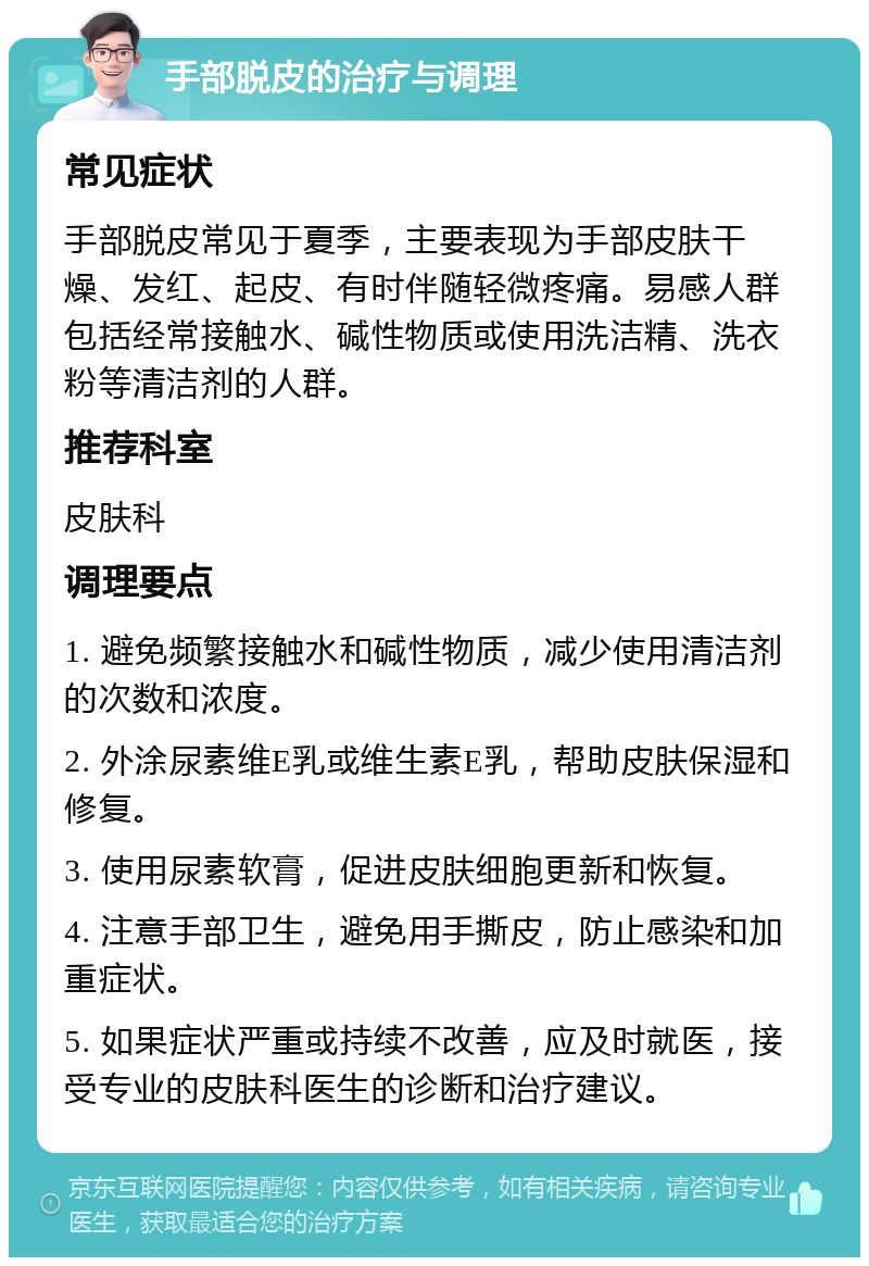 手部脱皮的治疗与调理 常见症状 手部脱皮常见于夏季，主要表现为手部皮肤干燥、发红、起皮、有时伴随轻微疼痛。易感人群包括经常接触水、碱性物质或使用洗洁精、洗衣粉等清洁剂的人群。 推荐科室 皮肤科 调理要点 1. 避免频繁接触水和碱性物质，减少使用清洁剂的次数和浓度。 2. 外涂尿素维E乳或维生素E乳，帮助皮肤保湿和修复。 3. 使用尿素软膏，促进皮肤细胞更新和恢复。 4. 注意手部卫生，避免用手撕皮，防止感染和加重症状。 5. 如果症状严重或持续不改善，应及时就医，接受专业的皮肤科医生的诊断和治疗建议。