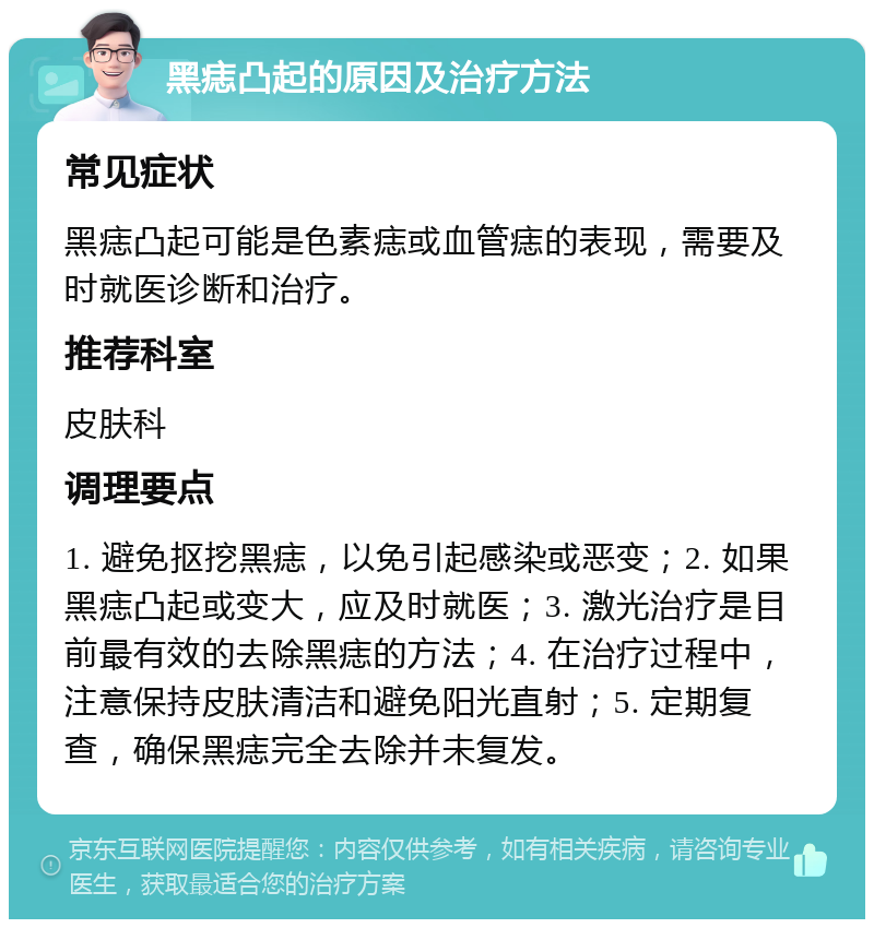 黑痣凸起的原因及治疗方法 常见症状 黑痣凸起可能是色素痣或血管痣的表现，需要及时就医诊断和治疗。 推荐科室 皮肤科 调理要点 1. 避免抠挖黑痣，以免引起感染或恶变；2. 如果黑痣凸起或变大，应及时就医；3. 激光治疗是目前最有效的去除黑痣的方法；4. 在治疗过程中，注意保持皮肤清洁和避免阳光直射；5. 定期复查，确保黑痣完全去除并未复发。