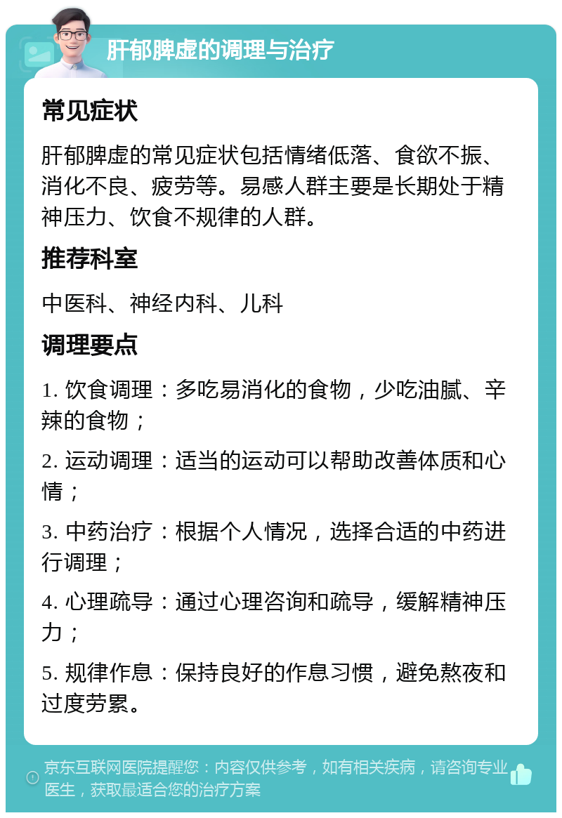 肝郁脾虚的调理与治疗 常见症状 肝郁脾虚的常见症状包括情绪低落、食欲不振、消化不良、疲劳等。易感人群主要是长期处于精神压力、饮食不规律的人群。 推荐科室 中医科、神经内科、儿科 调理要点 1. 饮食调理：多吃易消化的食物，少吃油腻、辛辣的食物； 2. 运动调理：适当的运动可以帮助改善体质和心情； 3. 中药治疗：根据个人情况，选择合适的中药进行调理； 4. 心理疏导：通过心理咨询和疏导，缓解精神压力； 5. 规律作息：保持良好的作息习惯，避免熬夜和过度劳累。