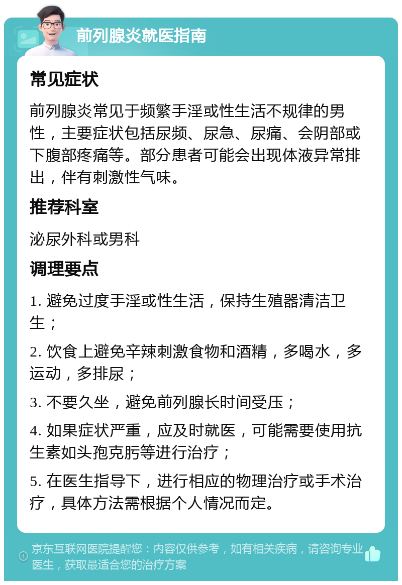 前列腺炎就医指南 常见症状 前列腺炎常见于频繁手淫或性生活不规律的男性，主要症状包括尿频、尿急、尿痛、会阴部或下腹部疼痛等。部分患者可能会出现体液异常排出，伴有刺激性气味。 推荐科室 泌尿外科或男科 调理要点 1. 避免过度手淫或性生活，保持生殖器清洁卫生； 2. 饮食上避免辛辣刺激食物和酒精，多喝水，多运动，多排尿； 3. 不要久坐，避免前列腺长时间受压； 4. 如果症状严重，应及时就医，可能需要使用抗生素如头孢克肟等进行治疗； 5. 在医生指导下，进行相应的物理治疗或手术治疗，具体方法需根据个人情况而定。