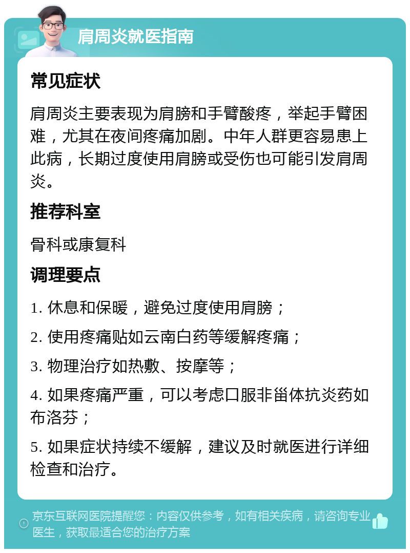 肩周炎就医指南 常见症状 肩周炎主要表现为肩膀和手臂酸疼，举起手臂困难，尤其在夜间疼痛加剧。中年人群更容易患上此病，长期过度使用肩膀或受伤也可能引发肩周炎。 推荐科室 骨科或康复科 调理要点 1. 休息和保暖，避免过度使用肩膀； 2. 使用疼痛贴如云南白药等缓解疼痛； 3. 物理治疗如热敷、按摩等； 4. 如果疼痛严重，可以考虑口服非甾体抗炎药如布洛芬； 5. 如果症状持续不缓解，建议及时就医进行详细检查和治疗。