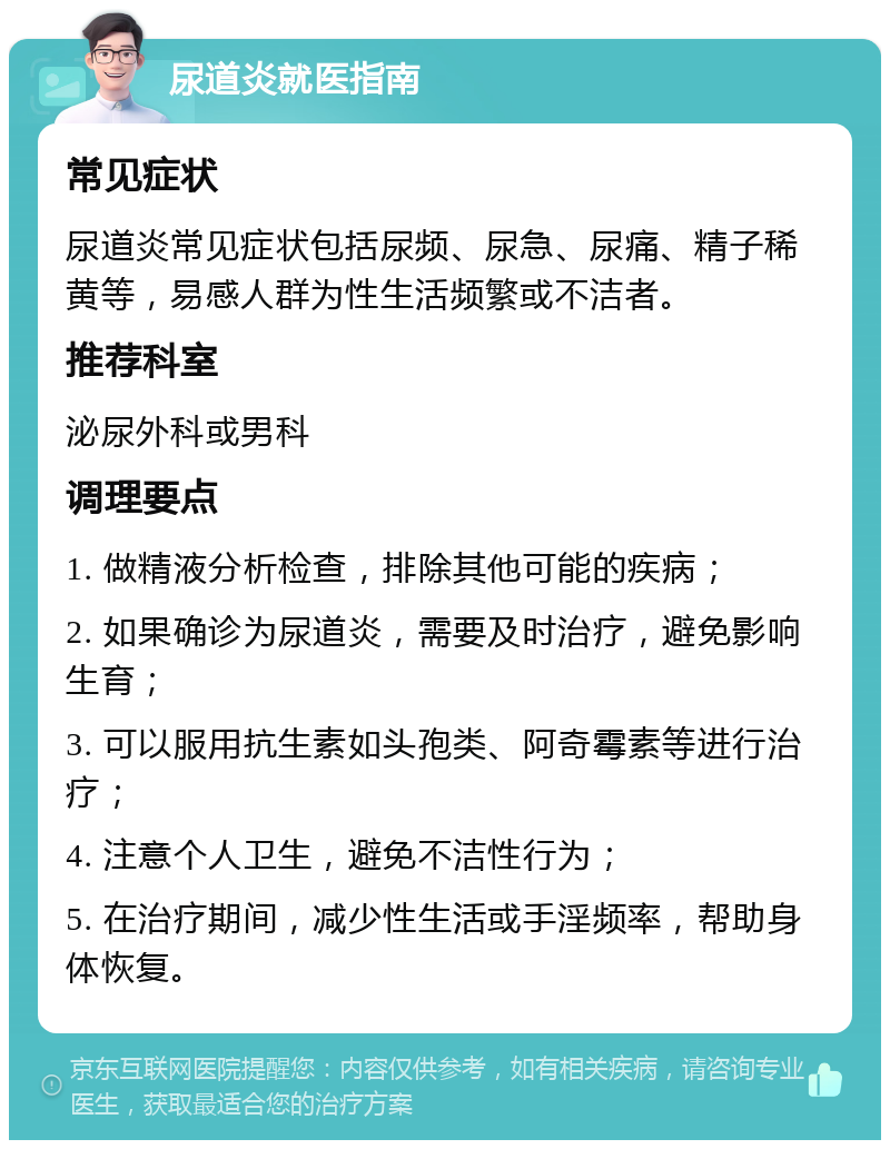 尿道炎就医指南 常见症状 尿道炎常见症状包括尿频、尿急、尿痛、精子稀黄等，易感人群为性生活频繁或不洁者。 推荐科室 泌尿外科或男科 调理要点 1. 做精液分析检查，排除其他可能的疾病； 2. 如果确诊为尿道炎，需要及时治疗，避免影响生育； 3. 可以服用抗生素如头孢类、阿奇霉素等进行治疗； 4. 注意个人卫生，避免不洁性行为； 5. 在治疗期间，减少性生活或手淫频率，帮助身体恢复。