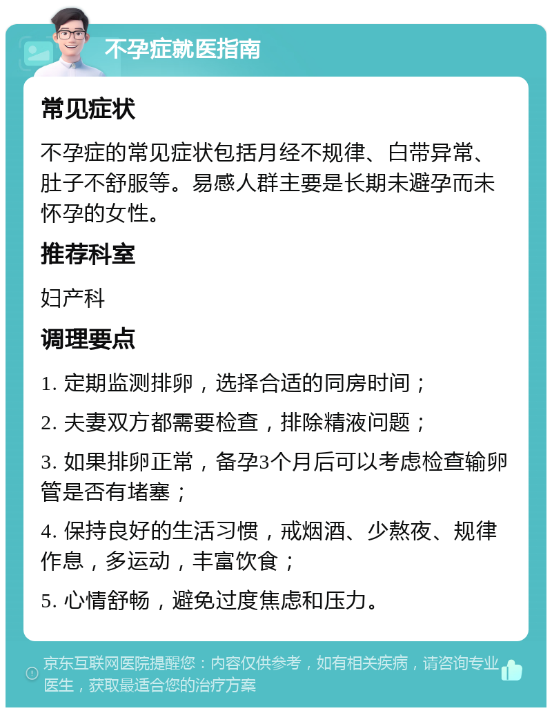 不孕症就医指南 常见症状 不孕症的常见症状包括月经不规律、白带异常、肚子不舒服等。易感人群主要是长期未避孕而未怀孕的女性。 推荐科室 妇产科 调理要点 1. 定期监测排卵，选择合适的同房时间； 2. 夫妻双方都需要检查，排除精液问题； 3. 如果排卵正常，备孕3个月后可以考虑检查输卵管是否有堵塞； 4. 保持良好的生活习惯，戒烟酒、少熬夜、规律作息，多运动，丰富饮食； 5. 心情舒畅，避免过度焦虑和压力。