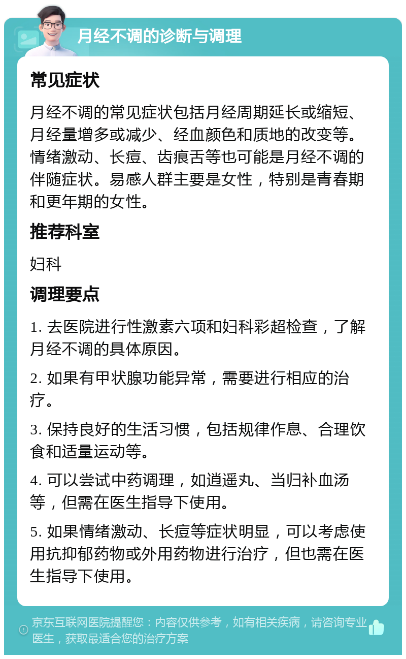 月经不调的诊断与调理 常见症状 月经不调的常见症状包括月经周期延长或缩短、月经量增多或减少、经血颜色和质地的改变等。情绪激动、长痘、齿痕舌等也可能是月经不调的伴随症状。易感人群主要是女性，特别是青春期和更年期的女性。 推荐科室 妇科 调理要点 1. 去医院进行性激素六项和妇科彩超检查，了解月经不调的具体原因。 2. 如果有甲状腺功能异常，需要进行相应的治疗。 3. 保持良好的生活习惯，包括规律作息、合理饮食和适量运动等。 4. 可以尝试中药调理，如逍遥丸、当归补血汤等，但需在医生指导下使用。 5. 如果情绪激动、长痘等症状明显，可以考虑使用抗抑郁药物或外用药物进行治疗，但也需在医生指导下使用。