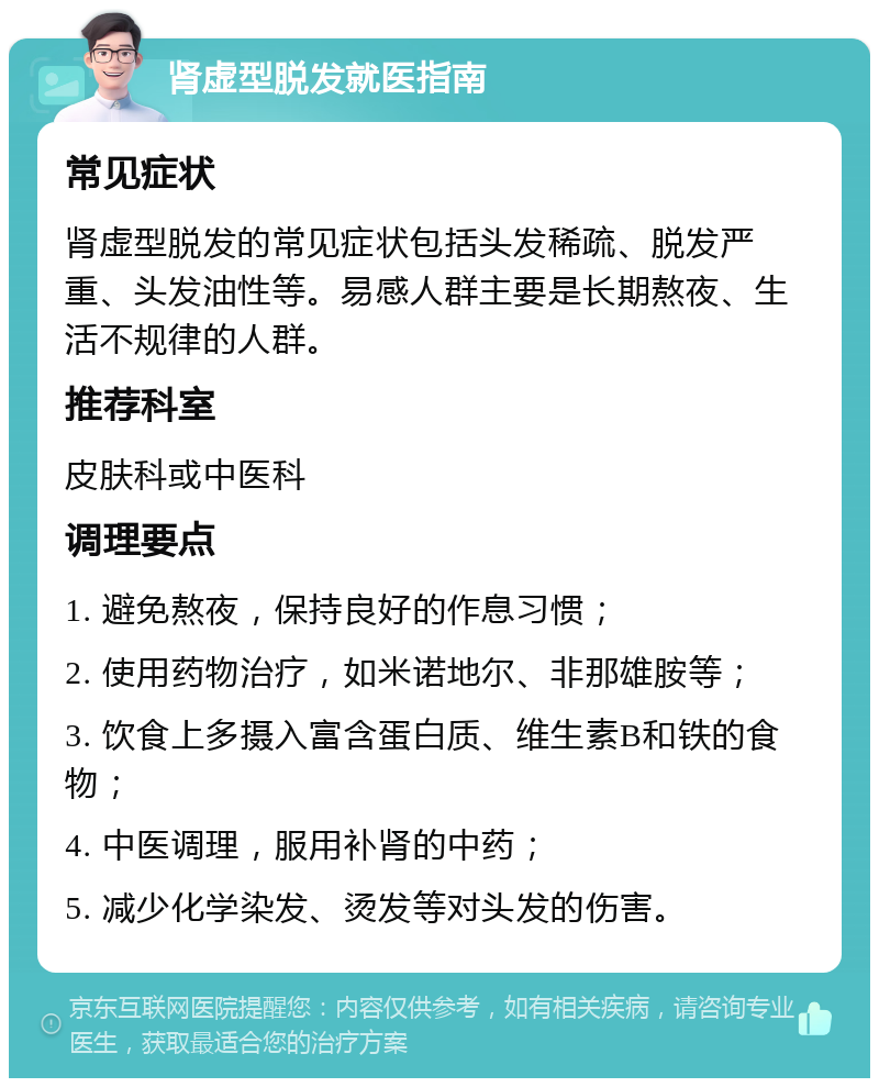 肾虚型脱发就医指南 常见症状 肾虚型脱发的常见症状包括头发稀疏、脱发严重、头发油性等。易感人群主要是长期熬夜、生活不规律的人群。 推荐科室 皮肤科或中医科 调理要点 1. 避免熬夜，保持良好的作息习惯； 2. 使用药物治疗，如米诺地尔、非那雄胺等； 3. 饮食上多摄入富含蛋白质、维生素B和铁的食物； 4. 中医调理，服用补肾的中药； 5. 减少化学染发、烫发等对头发的伤害。