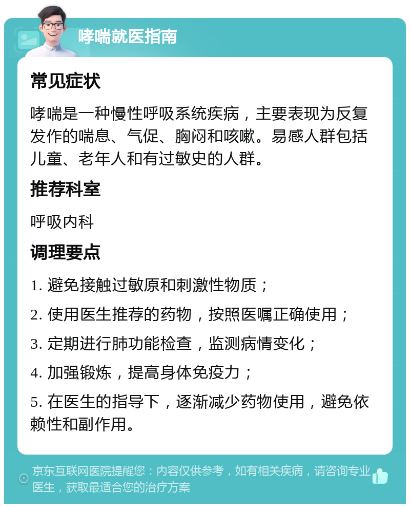 哮喘就医指南 常见症状 哮喘是一种慢性呼吸系统疾病，主要表现为反复发作的喘息、气促、胸闷和咳嗽。易感人群包括儿童、老年人和有过敏史的人群。 推荐科室 呼吸内科 调理要点 1. 避免接触过敏原和刺激性物质； 2. 使用医生推荐的药物，按照医嘱正确使用； 3. 定期进行肺功能检查，监测病情变化； 4. 加强锻炼，提高身体免疫力； 5. 在医生的指导下，逐渐减少药物使用，避免依赖性和副作用。