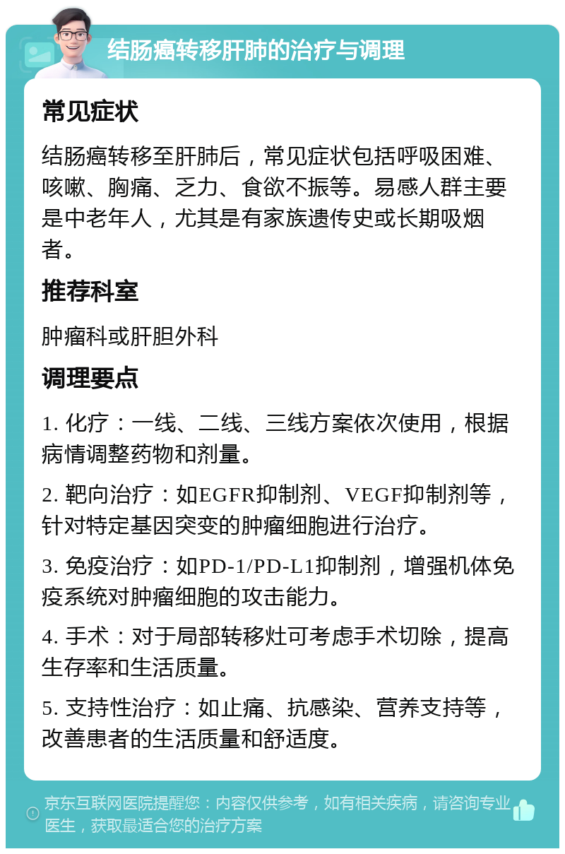 结肠癌转移肝肺的治疗与调理 常见症状 结肠癌转移至肝肺后，常见症状包括呼吸困难、咳嗽、胸痛、乏力、食欲不振等。易感人群主要是中老年人，尤其是有家族遗传史或长期吸烟者。 推荐科室 肿瘤科或肝胆外科 调理要点 1. 化疗：一线、二线、三线方案依次使用，根据病情调整药物和剂量。 2. 靶向治疗：如EGFR抑制剂、VEGF抑制剂等，针对特定基因突变的肿瘤细胞进行治疗。 3. 免疫治疗：如PD-1/PD-L1抑制剂，增强机体免疫系统对肿瘤细胞的攻击能力。 4. 手术：对于局部转移灶可考虑手术切除，提高生存率和生活质量。 5. 支持性治疗：如止痛、抗感染、营养支持等，改善患者的生活质量和舒适度。