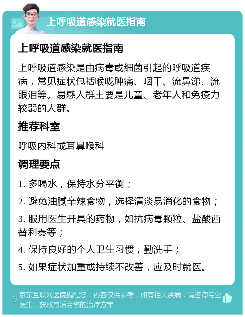 上呼吸道感染就医指南 上呼吸道感染就医指南 上呼吸道感染是由病毒或细菌引起的呼吸道疾病，常见症状包括喉咙肿痛、咽干、流鼻涕、流眼泪等。易感人群主要是儿童、老年人和免疫力较弱的人群。 推荐科室 呼吸内科或耳鼻喉科 调理要点 1. 多喝水，保持水分平衡； 2. 避免油腻辛辣食物，选择清淡易消化的食物； 3. 服用医生开具的药物，如抗病毒颗粒、盐酸西替利秦等； 4. 保持良好的个人卫生习惯，勤洗手； 5. 如果症状加重或持续不改善，应及时就医。