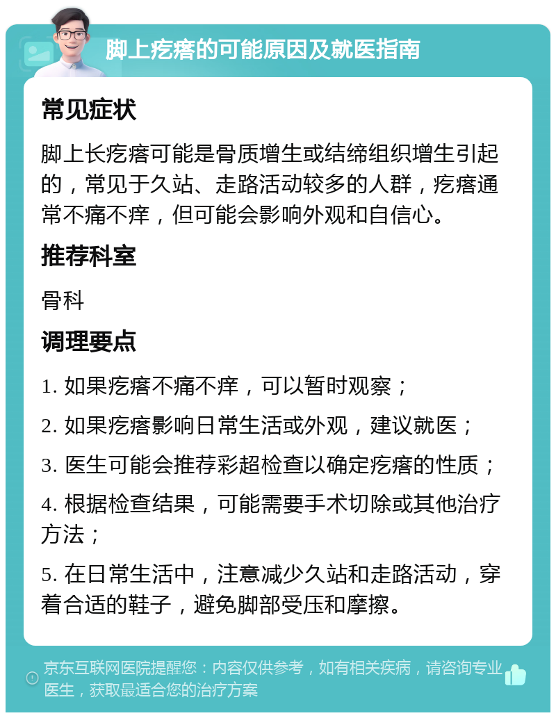 脚上疙瘩的可能原因及就医指南 常见症状 脚上长疙瘩可能是骨质增生或结缔组织增生引起的，常见于久站、走路活动较多的人群，疙瘩通常不痛不痒，但可能会影响外观和自信心。 推荐科室 骨科 调理要点 1. 如果疙瘩不痛不痒，可以暂时观察； 2. 如果疙瘩影响日常生活或外观，建议就医； 3. 医生可能会推荐彩超检查以确定疙瘩的性质； 4. 根据检查结果，可能需要手术切除或其他治疗方法； 5. 在日常生活中，注意减少久站和走路活动，穿着合适的鞋子，避免脚部受压和摩擦。