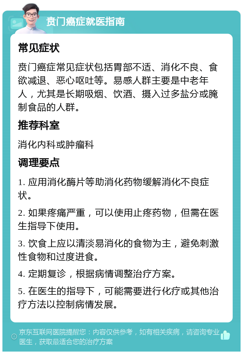 贲门癌症就医指南 常见症状 贲门癌症常见症状包括胃部不适、消化不良、食欲减退、恶心呕吐等。易感人群主要是中老年人，尤其是长期吸烟、饮酒、摄入过多盐分或腌制食品的人群。 推荐科室 消化内科或肿瘤科 调理要点 1. 应用消化酶片等助消化药物缓解消化不良症状。 2. 如果疼痛严重，可以使用止疼药物，但需在医生指导下使用。 3. 饮食上应以清淡易消化的食物为主，避免刺激性食物和过度进食。 4. 定期复诊，根据病情调整治疗方案。 5. 在医生的指导下，可能需要进行化疗或其他治疗方法以控制病情发展。