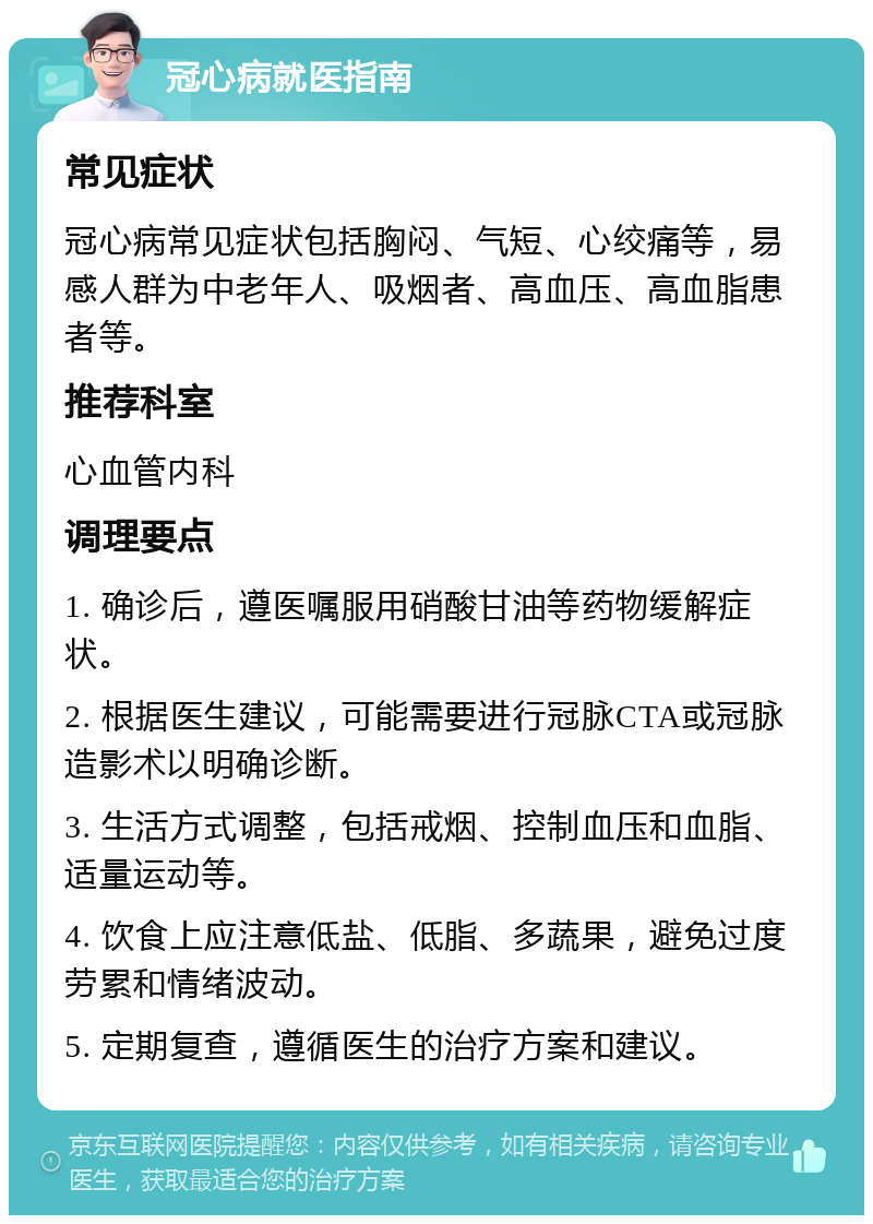 冠心病就医指南 常见症状 冠心病常见症状包括胸闷、气短、心绞痛等，易感人群为中老年人、吸烟者、高血压、高血脂患者等。 推荐科室 心血管内科 调理要点 1. 确诊后，遵医嘱服用硝酸甘油等药物缓解症状。 2. 根据医生建议，可能需要进行冠脉CTA或冠脉造影术以明确诊断。 3. 生活方式调整，包括戒烟、控制血压和血脂、适量运动等。 4. 饮食上应注意低盐、低脂、多蔬果，避免过度劳累和情绪波动。 5. 定期复查，遵循医生的治疗方案和建议。