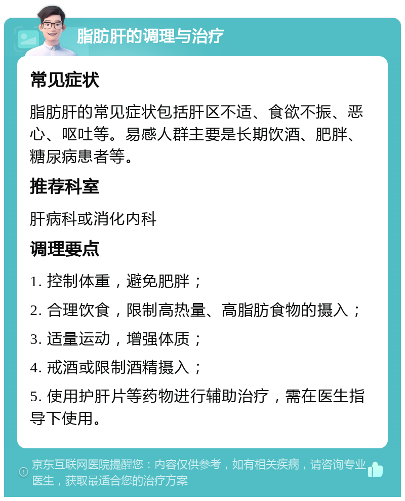 脂肪肝的调理与治疗 常见症状 脂肪肝的常见症状包括肝区不适、食欲不振、恶心、呕吐等。易感人群主要是长期饮酒、肥胖、糖尿病患者等。 推荐科室 肝病科或消化内科 调理要点 1. 控制体重，避免肥胖； 2. 合理饮食，限制高热量、高脂肪食物的摄入； 3. 适量运动，增强体质； 4. 戒酒或限制酒精摄入； 5. 使用护肝片等药物进行辅助治疗，需在医生指导下使用。