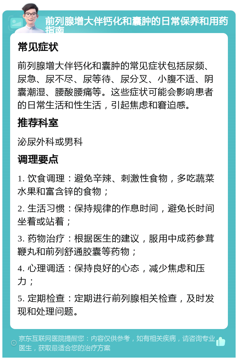 前列腺增大伴钙化和囊肿的日常保养和用药指南 常见症状 前列腺增大伴钙化和囊肿的常见症状包括尿频、尿急、尿不尽、尿等待、尿分叉、小腹不适、阴囊潮湿、腰酸腰痛等。这些症状可能会影响患者的日常生活和性生活，引起焦虑和窘迫感。 推荐科室 泌尿外科或男科 调理要点 1. 饮食调理：避免辛辣、刺激性食物，多吃蔬菜水果和富含锌的食物； 2. 生活习惯：保持规律的作息时间，避免长时间坐着或站着； 3. 药物治疗：根据医生的建议，服用中成药参茸鞭丸和前列舒通胶囊等药物； 4. 心理调适：保持良好的心态，减少焦虑和压力； 5. 定期检查：定期进行前列腺相关检查，及时发现和处理问题。