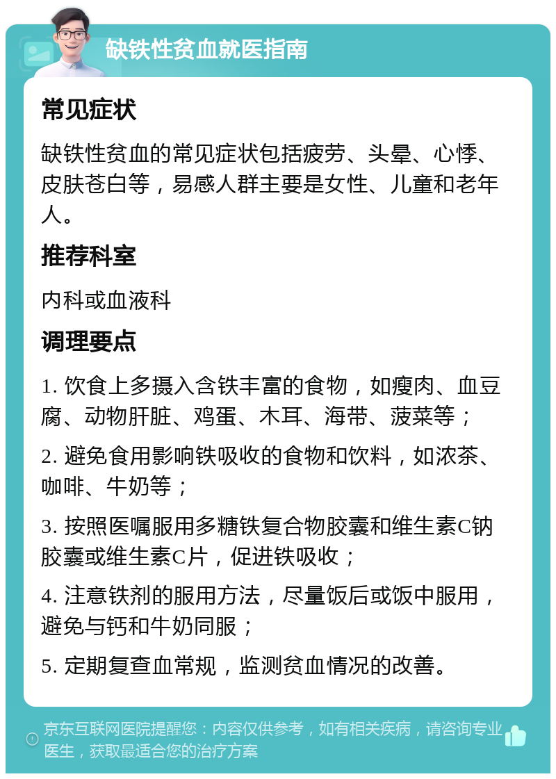 缺铁性贫血就医指南 常见症状 缺铁性贫血的常见症状包括疲劳、头晕、心悸、皮肤苍白等，易感人群主要是女性、儿童和老年人。 推荐科室 内科或血液科 调理要点 1. 饮食上多摄入含铁丰富的食物，如瘦肉、血豆腐、动物肝脏、鸡蛋、木耳、海带、菠菜等； 2. 避免食用影响铁吸收的食物和饮料，如浓茶、咖啡、牛奶等； 3. 按照医嘱服用多糖铁复合物胶囊和维生素C钠胶囊或维生素C片，促进铁吸收； 4. 注意铁剂的服用方法，尽量饭后或饭中服用，避免与钙和牛奶同服； 5. 定期复查血常规，监测贫血情况的改善。