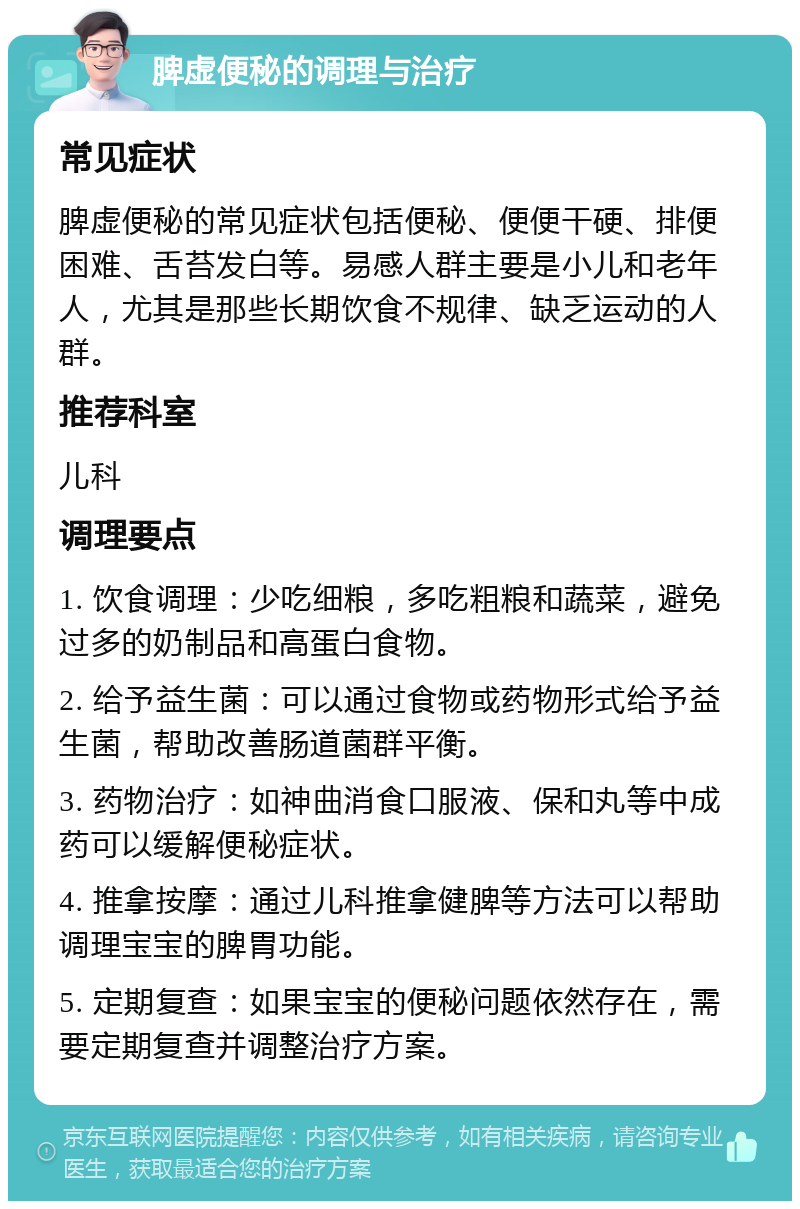 脾虚便秘的调理与治疗 常见症状 脾虚便秘的常见症状包括便秘、便便干硬、排便困难、舌苔发白等。易感人群主要是小儿和老年人，尤其是那些长期饮食不规律、缺乏运动的人群。 推荐科室 儿科 调理要点 1. 饮食调理：少吃细粮，多吃粗粮和蔬菜，避免过多的奶制品和高蛋白食物。 2. 给予益生菌：可以通过食物或药物形式给予益生菌，帮助改善肠道菌群平衡。 3. 药物治疗：如神曲消食口服液、保和丸等中成药可以缓解便秘症状。 4. 推拿按摩：通过儿科推拿健脾等方法可以帮助调理宝宝的脾胃功能。 5. 定期复查：如果宝宝的便秘问题依然存在，需要定期复查并调整治疗方案。