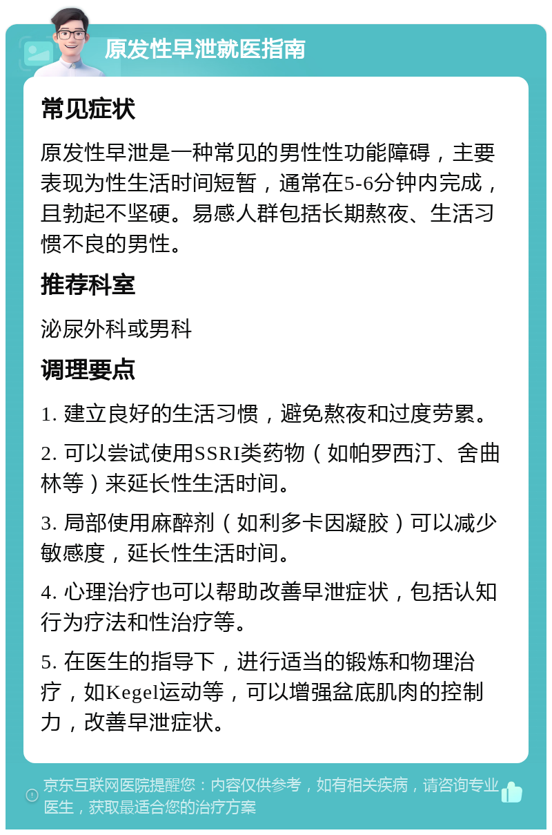 原发性早泄就医指南 常见症状 原发性早泄是一种常见的男性性功能障碍，主要表现为性生活时间短暂，通常在5-6分钟内完成，且勃起不坚硬。易感人群包括长期熬夜、生活习惯不良的男性。 推荐科室 泌尿外科或男科 调理要点 1. 建立良好的生活习惯，避免熬夜和过度劳累。 2. 可以尝试使用SSRI类药物（如帕罗西汀、舍曲林等）来延长性生活时间。 3. 局部使用麻醉剂（如利多卡因凝胶）可以减少敏感度，延长性生活时间。 4. 心理治疗也可以帮助改善早泄症状，包括认知行为疗法和性治疗等。 5. 在医生的指导下，进行适当的锻炼和物理治疗，如Kegel运动等，可以增强盆底肌肉的控制力，改善早泄症状。