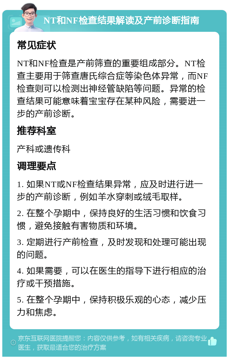 NT和NF检查结果解读及产前诊断指南 常见症状 NT和NF检查是产前筛查的重要组成部分。NT检查主要用于筛查唐氏综合症等染色体异常，而NF检查则可以检测出神经管缺陷等问题。异常的检查结果可能意味着宝宝存在某种风险，需要进一步的产前诊断。 推荐科室 产科或遗传科 调理要点 1. 如果NT或NF检查结果异常，应及时进行进一步的产前诊断，例如羊水穿刺或绒毛取样。 2. 在整个孕期中，保持良好的生活习惯和饮食习惯，避免接触有害物质和环境。 3. 定期进行产前检查，及时发现和处理可能出现的问题。 4. 如果需要，可以在医生的指导下进行相应的治疗或干预措施。 5. 在整个孕期中，保持积极乐观的心态，减少压力和焦虑。