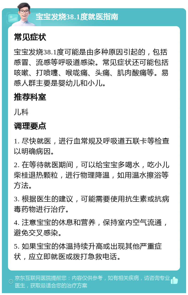 宝宝发烧38.1度就医指南 常见症状 宝宝发烧38.1度可能是由多种原因引起的，包括感冒、流感等呼吸道感染。常见症状还可能包括咳嗽、打喷嚏、喉咙痛、头痛、肌肉酸痛等。易感人群主要是婴幼儿和小儿。 推荐科室 儿科 调理要点 1. 尽快就医，进行血常规及呼吸道五联卡等检查以明确病因。 2. 在等待就医期间，可以给宝宝多喝水，吃小儿柴桂退热颗粒，进行物理降温，如用温水擦浴等方法。 3. 根据医生的建议，可能需要使用抗生素或抗病毒药物进行治疗。 4. 注意宝宝的休息和营养，保持室内空气流通，避免交叉感染。 5. 如果宝宝的体温持续升高或出现其他严重症状，应立即就医或拨打急救电话。