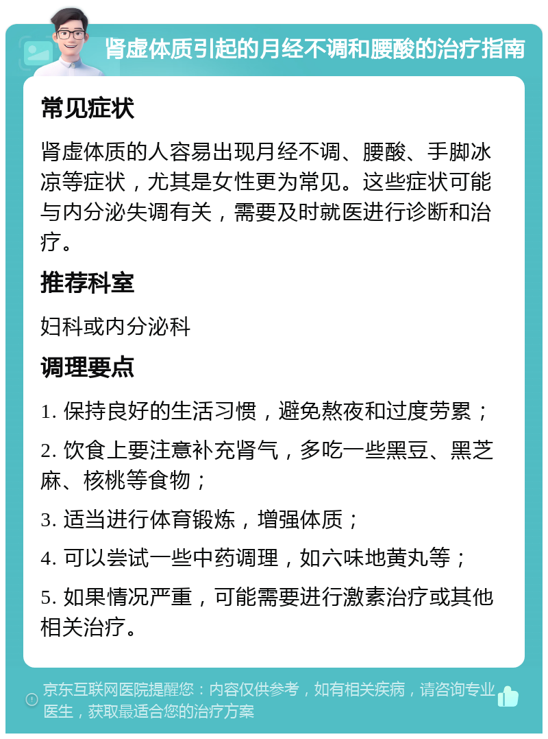 肾虚体质引起的月经不调和腰酸的治疗指南 常见症状 肾虚体质的人容易出现月经不调、腰酸、手脚冰凉等症状，尤其是女性更为常见。这些症状可能与内分泌失调有关，需要及时就医进行诊断和治疗。 推荐科室 妇科或内分泌科 调理要点 1. 保持良好的生活习惯，避免熬夜和过度劳累； 2. 饮食上要注意补充肾气，多吃一些黑豆、黑芝麻、核桃等食物； 3. 适当进行体育锻炼，增强体质； 4. 可以尝试一些中药调理，如六味地黄丸等； 5. 如果情况严重，可能需要进行激素治疗或其他相关治疗。