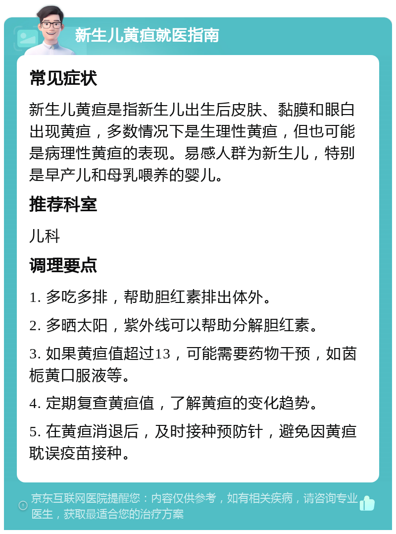 新生儿黄疸就医指南 常见症状 新生儿黄疸是指新生儿出生后皮肤、黏膜和眼白出现黄疸，多数情况下是生理性黄疸，但也可能是病理性黄疸的表现。易感人群为新生儿，特别是早产儿和母乳喂养的婴儿。 推荐科室 儿科 调理要点 1. 多吃多排，帮助胆红素排出体外。 2. 多晒太阳，紫外线可以帮助分解胆红素。 3. 如果黄疸值超过13，可能需要药物干预，如茵栀黄口服液等。 4. 定期复查黄疸值，了解黄疸的变化趋势。 5. 在黄疸消退后，及时接种预防针，避免因黄疸耽误疫苗接种。