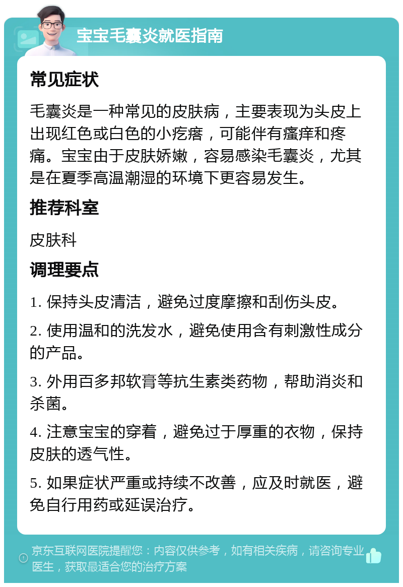 宝宝毛囊炎就医指南 常见症状 毛囊炎是一种常见的皮肤病，主要表现为头皮上出现红色或白色的小疙瘩，可能伴有瘙痒和疼痛。宝宝由于皮肤娇嫩，容易感染毛囊炎，尤其是在夏季高温潮湿的环境下更容易发生。 推荐科室 皮肤科 调理要点 1. 保持头皮清洁，避免过度摩擦和刮伤头皮。 2. 使用温和的洗发水，避免使用含有刺激性成分的产品。 3. 外用百多邦软膏等抗生素类药物，帮助消炎和杀菌。 4. 注意宝宝的穿着，避免过于厚重的衣物，保持皮肤的透气性。 5. 如果症状严重或持续不改善，应及时就医，避免自行用药或延误治疗。