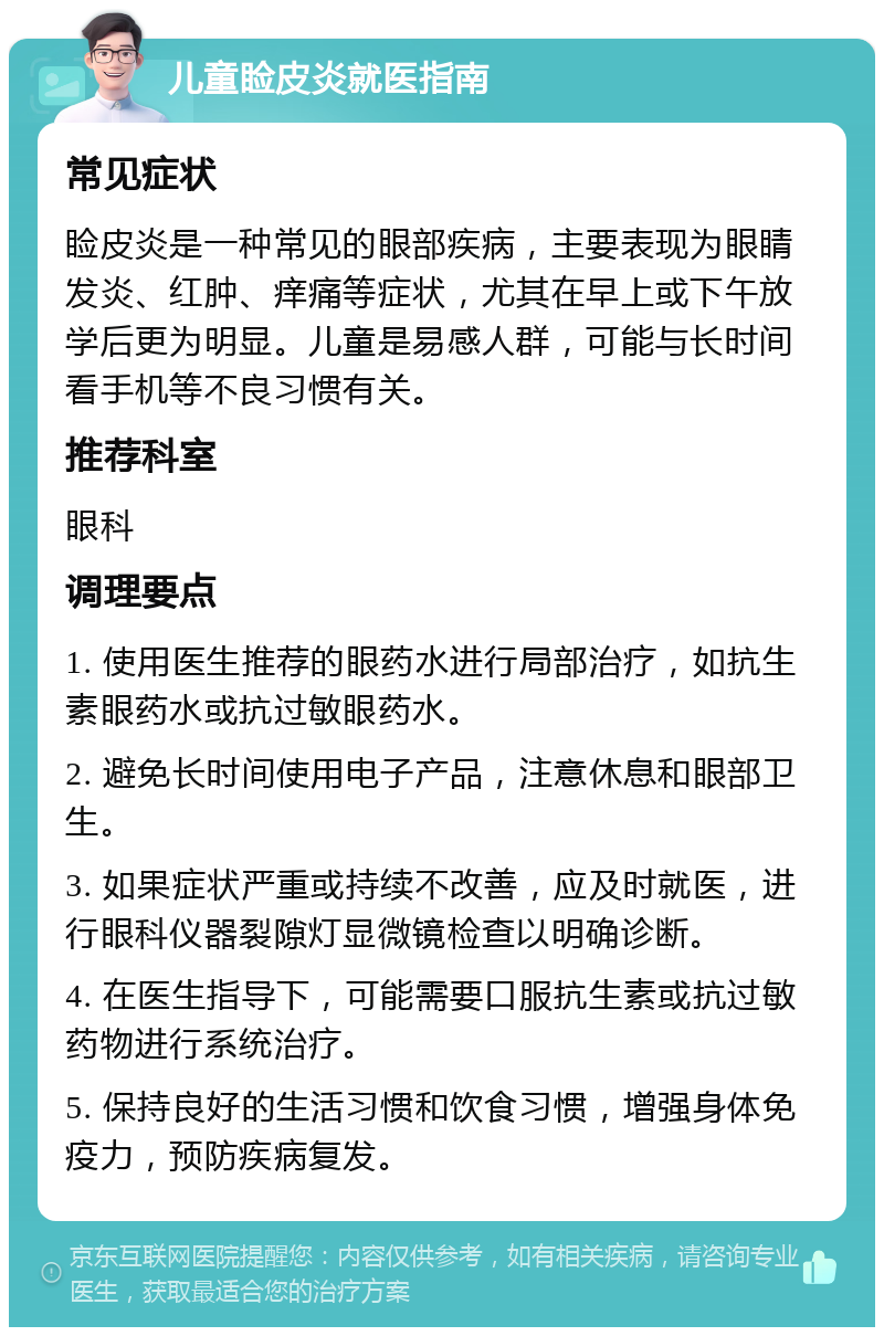 儿童睑皮炎就医指南 常见症状 睑皮炎是一种常见的眼部疾病，主要表现为眼睛发炎、红肿、痒痛等症状，尤其在早上或下午放学后更为明显。儿童是易感人群，可能与长时间看手机等不良习惯有关。 推荐科室 眼科 调理要点 1. 使用医生推荐的眼药水进行局部治疗，如抗生素眼药水或抗过敏眼药水。 2. 避免长时间使用电子产品，注意休息和眼部卫生。 3. 如果症状严重或持续不改善，应及时就医，进行眼科仪器裂隙灯显微镜检查以明确诊断。 4. 在医生指导下，可能需要口服抗生素或抗过敏药物进行系统治疗。 5. 保持良好的生活习惯和饮食习惯，增强身体免疫力，预防疾病复发。