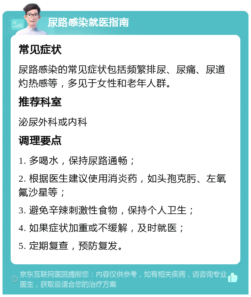 尿路感染就医指南 常见症状 尿路感染的常见症状包括频繁排尿、尿痛、尿道灼热感等，多见于女性和老年人群。 推荐科室 泌尿外科或内科 调理要点 1. 多喝水，保持尿路通畅； 2. 根据医生建议使用消炎药，如头孢克肟、左氧氟沙星等； 3. 避免辛辣刺激性食物，保持个人卫生； 4. 如果症状加重或不缓解，及时就医； 5. 定期复查，预防复发。