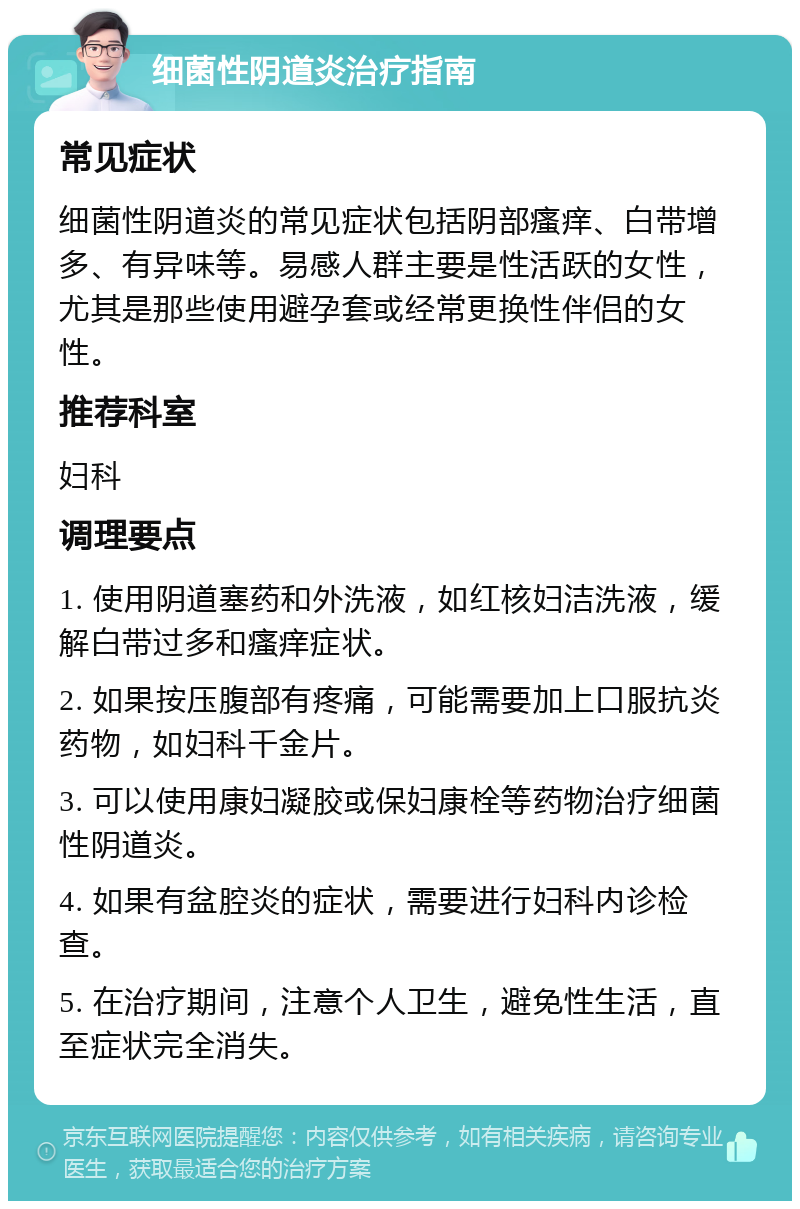 细菌性阴道炎治疗指南 常见症状 细菌性阴道炎的常见症状包括阴部瘙痒、白带增多、有异味等。易感人群主要是性活跃的女性，尤其是那些使用避孕套或经常更换性伴侣的女性。 推荐科室 妇科 调理要点 1. 使用阴道塞药和外洗液，如红核妇洁洗液，缓解白带过多和瘙痒症状。 2. 如果按压腹部有疼痛，可能需要加上口服抗炎药物，如妇科千金片。 3. 可以使用康妇凝胶或保妇康栓等药物治疗细菌性阴道炎。 4. 如果有盆腔炎的症状，需要进行妇科内诊检查。 5. 在治疗期间，注意个人卫生，避免性生活，直至症状完全消失。