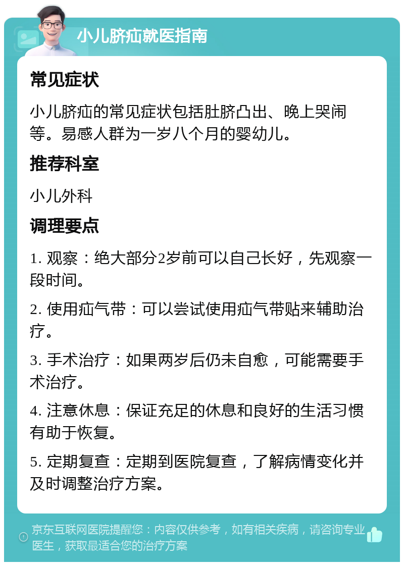 小儿脐疝就医指南 常见症状 小儿脐疝的常见症状包括肚脐凸出、晚上哭闹等。易感人群为一岁八个月的婴幼儿。 推荐科室 小儿外科 调理要点 1. 观察：绝大部分2岁前可以自己长好，先观察一段时间。 2. 使用疝气带：可以尝试使用疝气带贴来辅助治疗。 3. 手术治疗：如果两岁后仍未自愈，可能需要手术治疗。 4. 注意休息：保证充足的休息和良好的生活习惯有助于恢复。 5. 定期复查：定期到医院复查，了解病情变化并及时调整治疗方案。