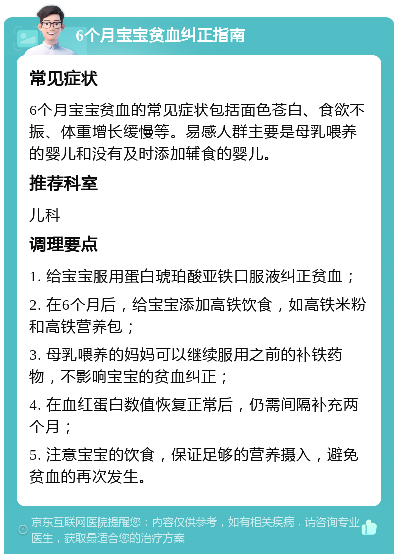 6个月宝宝贫血纠正指南 常见症状 6个月宝宝贫血的常见症状包括面色苍白、食欲不振、体重增长缓慢等。易感人群主要是母乳喂养的婴儿和没有及时添加辅食的婴儿。 推荐科室 儿科 调理要点 1. 给宝宝服用蛋白琥珀酸亚铁口服液纠正贫血； 2. 在6个月后，给宝宝添加高铁饮食，如高铁米粉和高铁营养包； 3. 母乳喂养的妈妈可以继续服用之前的补铁药物，不影响宝宝的贫血纠正； 4. 在血红蛋白数值恢复正常后，仍需间隔补充两个月； 5. 注意宝宝的饮食，保证足够的营养摄入，避免贫血的再次发生。