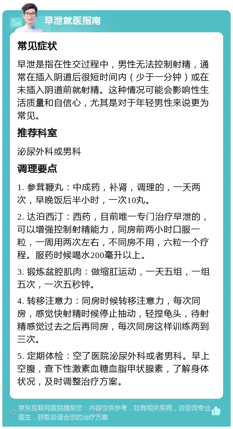 早泄就医指南 常见症状 早泄是指在性交过程中，男性无法控制射精，通常在插入阴道后很短时间内（少于一分钟）或在未插入阴道前就射精。这种情况可能会影响性生活质量和自信心，尤其是对于年轻男性来说更为常见。 推荐科室 泌尿外科或男科 调理要点 1. 参茸鞭丸：中成药，补肾，调理的，一天两次，早晚饭后半小时，一次10丸。 2. 达泊西汀：西药，目前唯一专门治疗早泄的，可以增强控制射精能力，同房前两小时口服一粒，一周用两次左右，不同房不用，六粒一个疗程。服药时候喝水200毫升以上。 3. 锻炼盆腔肌肉：做缩肛运动，一天五组，一组五次，一次五秒钟。 4. 转移注意力：同房时候转移注意力，每次同房，感觉快射精时候停止抽动，轻捏龟头，待射精感觉过去之后再同房，每次同房这样训练两到三次。 5. 定期体检：空了医院泌尿外科或者男科。早上空腹，查下性激素血糖血脂甲状腺素，了解身体状况，及时调整治疗方案。