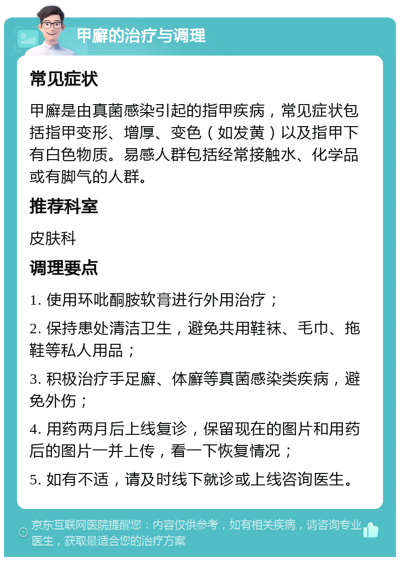 甲廯的治疗与调理 常见症状 甲廯是由真菌感染引起的指甲疾病，常见症状包括指甲变形、增厚、变色（如发黄）以及指甲下有白色物质。易感人群包括经常接触水、化学品或有脚气的人群。 推荐科室 皮肤科 调理要点 1. 使用环吡酮胺软膏进行外用治疗； 2. 保持患处清洁卫生，避免共用鞋袜、毛巾、拖鞋等私人用品； 3. 积极治疗手足廯、体廯等真菌感染类疾病，避免外伤； 4. 用药两月后上线复诊，保留现在的图片和用药后的图片一并上传，看一下恢复情况； 5. 如有不适，请及时线下就诊或上线咨询医生。