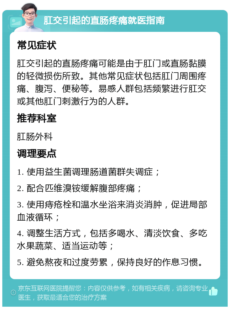 肛交引起的直肠疼痛就医指南 常见症状 肛交引起的直肠疼痛可能是由于肛门或直肠黏膜的轻微损伤所致。其他常见症状包括肛门周围疼痛、腹泻、便秘等。易感人群包括频繁进行肛交或其他肛门刺激行为的人群。 推荐科室 肛肠外科 调理要点 1. 使用益生菌调理肠道菌群失调症； 2. 配合匹维溴铵缓解腹部疼痛； 3. 使用痔疮栓和温水坐浴来消炎消肿，促进局部血液循环； 4. 调整生活方式，包括多喝水、清淡饮食、多吃水果蔬菜、适当运动等； 5. 避免熬夜和过度劳累，保持良好的作息习惯。