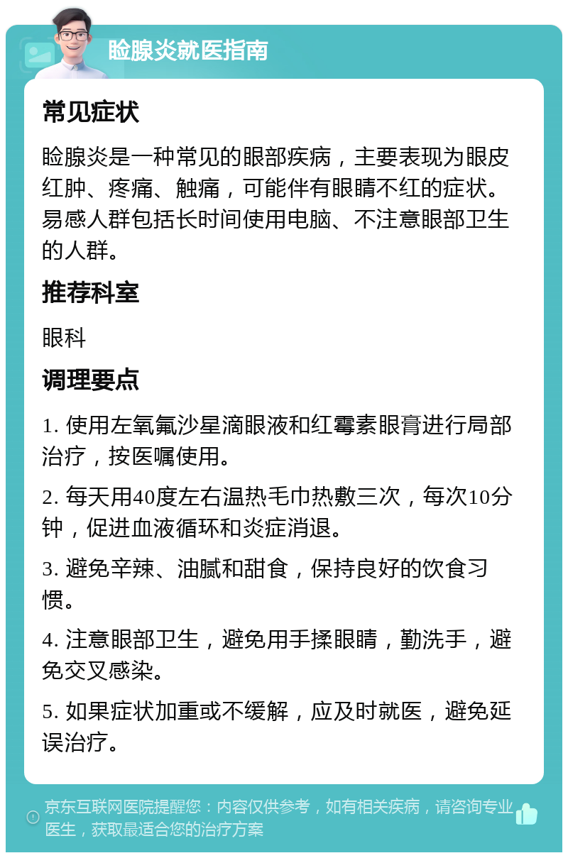 睑腺炎就医指南 常见症状 睑腺炎是一种常见的眼部疾病，主要表现为眼皮红肿、疼痛、触痛，可能伴有眼睛不红的症状。易感人群包括长时间使用电脑、不注意眼部卫生的人群。 推荐科室 眼科 调理要点 1. 使用左氧氟沙星滴眼液和红霉素眼膏进行局部治疗，按医嘱使用。 2. 每天用40度左右温热毛巾热敷三次，每次10分钟，促进血液循环和炎症消退。 3. 避免辛辣、油腻和甜食，保持良好的饮食习惯。 4. 注意眼部卫生，避免用手揉眼睛，勤洗手，避免交叉感染。 5. 如果症状加重或不缓解，应及时就医，避免延误治疗。