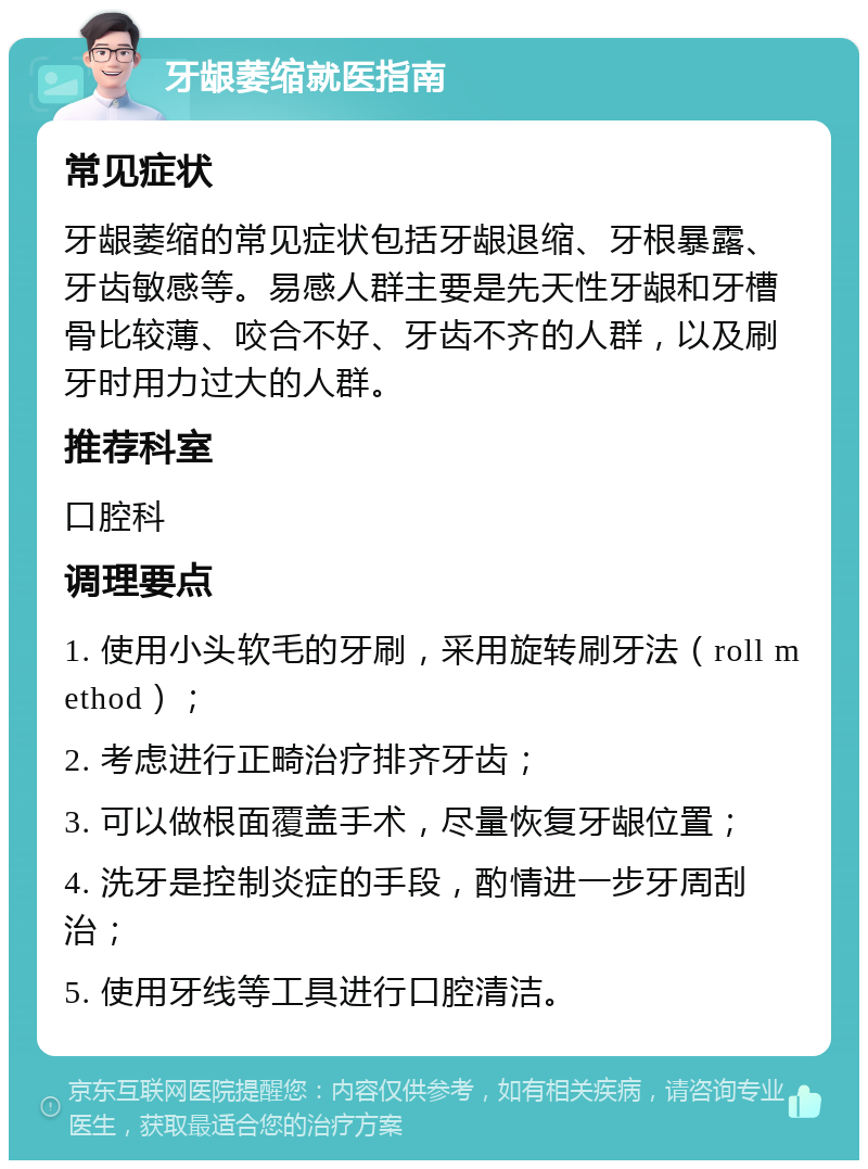 牙龈萎缩就医指南 常见症状 牙龈萎缩的常见症状包括牙龈退缩、牙根暴露、牙齿敏感等。易感人群主要是先天性牙龈和牙槽骨比较薄、咬合不好、牙齿不齐的人群，以及刷牙时用力过大的人群。 推荐科室 口腔科 调理要点 1. 使用小头软毛的牙刷，采用旋转刷牙法（roll method）； 2. 考虑进行正畸治疗排齐牙齿； 3. 可以做根面覆盖手术，尽量恢复牙龈位置； 4. 洗牙是控制炎症的手段，酌情进一步牙周刮治； 5. 使用牙线等工具进行口腔清洁。