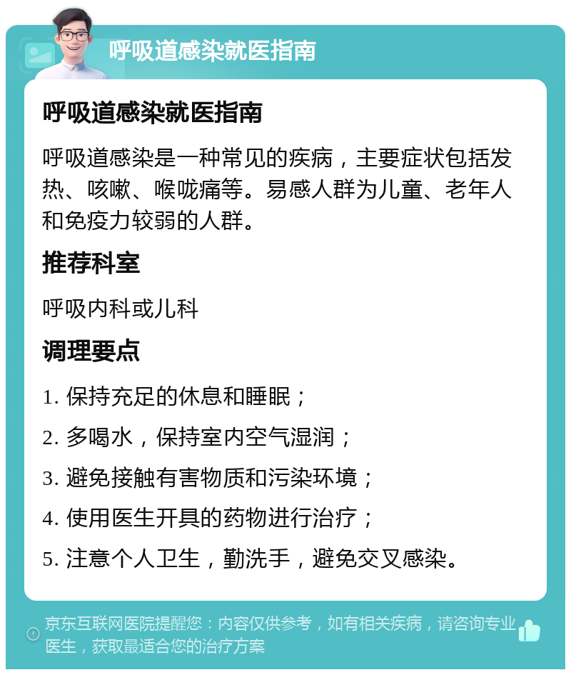 呼吸道感染就医指南 呼吸道感染就医指南 呼吸道感染是一种常见的疾病，主要症状包括发热、咳嗽、喉咙痛等。易感人群为儿童、老年人和免疫力较弱的人群。 推荐科室 呼吸内科或儿科 调理要点 1. 保持充足的休息和睡眠； 2. 多喝水，保持室内空气湿润； 3. 避免接触有害物质和污染环境； 4. 使用医生开具的药物进行治疗； 5. 注意个人卫生，勤洗手，避免交叉感染。