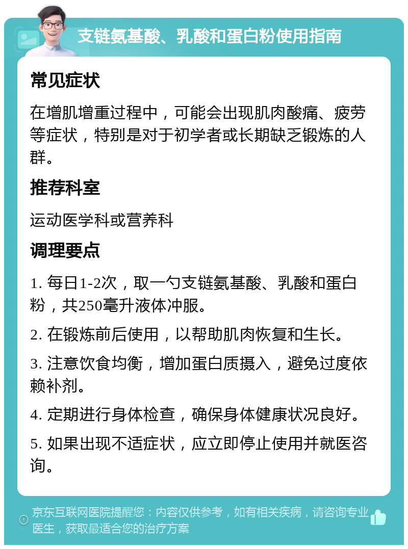 支链氨基酸、乳酸和蛋白粉使用指南 常见症状 在增肌增重过程中，可能会出现肌肉酸痛、疲劳等症状，特别是对于初学者或长期缺乏锻炼的人群。 推荐科室 运动医学科或营养科 调理要点 1. 每日1-2次，取一勺支链氨基酸、乳酸和蛋白粉，共250毫升液体冲服。 2. 在锻炼前后使用，以帮助肌肉恢复和生长。 3. 注意饮食均衡，增加蛋白质摄入，避免过度依赖补剂。 4. 定期进行身体检查，确保身体健康状况良好。 5. 如果出现不适症状，应立即停止使用并就医咨询。