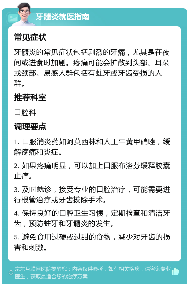 牙髓炎就医指南 常见症状 牙髓炎的常见症状包括剧烈的牙痛，尤其是在夜间或进食时加剧。疼痛可能会扩散到头部、耳朵或颈部。易感人群包括有蛀牙或牙齿受损的人群。 推荐科室 口腔科 调理要点 1. 口服消炎药如阿莫西林和人工牛黄甲硝唑，缓解疼痛和炎症。 2. 如果疼痛明显，可以加上口服布洛芬缓释胶囊止痛。 3. 及时就诊，接受专业的口腔治疗，可能需要进行根管治疗或牙齿拔除手术。 4. 保持良好的口腔卫生习惯，定期检查和清洁牙齿，预防蛀牙和牙髓炎的发生。 5. 避免食用过硬或过甜的食物，减少对牙齿的损害和刺激。