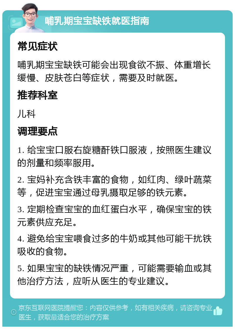 哺乳期宝宝缺铁就医指南 常见症状 哺乳期宝宝缺铁可能会出现食欲不振、体重增长缓慢、皮肤苍白等症状，需要及时就医。 推荐科室 儿科 调理要点 1. 给宝宝口服右旋糖酐铁口服液，按照医生建议的剂量和频率服用。 2. 宝妈补充含铁丰富的食物，如红肉、绿叶蔬菜等，促进宝宝通过母乳摄取足够的铁元素。 3. 定期检查宝宝的血红蛋白水平，确保宝宝的铁元素供应充足。 4. 避免给宝宝喂食过多的牛奶或其他可能干扰铁吸收的食物。 5. 如果宝宝的缺铁情况严重，可能需要输血或其他治疗方法，应听从医生的专业建议。